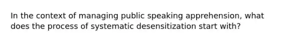 In the context of managing public speaking apprehension, what does the process of systematic desensitization start with?