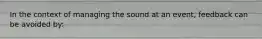 In the context of managing the sound at an event, feedback can be avoided by: