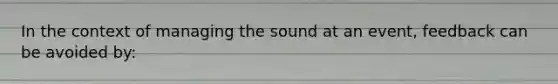 In the context of managing the sound at an event, feedback can be avoided by: