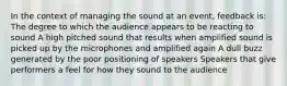 In the context of managing the sound at an event, feedback is: The degree to which the audience appears to be reacting to sound A high pitched sound that results when amplified sound is picked up by the microphones and amplified again A dull buzz generated by the poor positioning of speakers Speakers that give performers a feel for how they sound to the audience