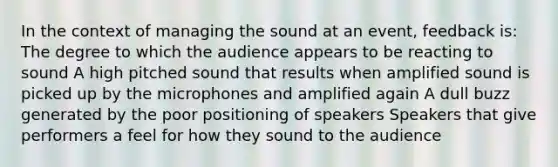 In the context of managing the sound at an event, feedback is: The degree to which the audience appears to be reacting to sound A high pitched sound that results when amplified sound is picked up by the microphones and amplified again A dull buzz generated by the poor positioning of speakers Speakers that give performers a feel for how they sound to the audience