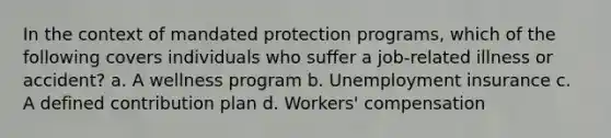 In the context of mandated protection programs, which of the following covers individuals who suffer a job-related illness or accident? a. A wellness program b. Unemployment insurance c. A defined contribution plan d. Workers' compensation