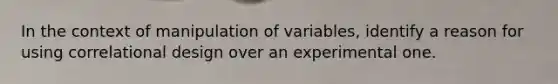 In the context of manipulation of variables, identify a reason for using correlational design over an experimental one.