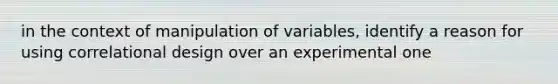 in the context of manipulation of variables, identify a reason for using correlational design over an experimental one