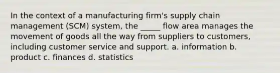 In the context of a manufacturing firm's supply chain management (SCM) system, the _____ flow area manages the movement of goods all the way from suppliers to customers, including customer service and support. a. information b. product c. finances d. statistics