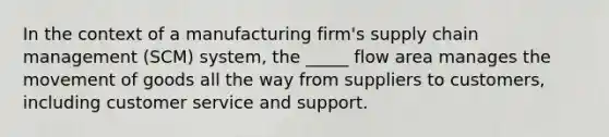 In the context of a manufacturing firm's supply chain management (SCM) system, the _____ flow area manages the movement of goods all the way from suppliers to customers, including customer service and support.