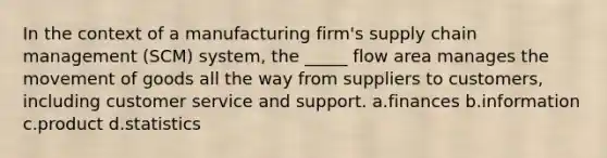 In the context of a manufacturing firm's supply chain management (SCM) system, the _____ flow area manages the movement of goods all the way from suppliers to customers, including customer service and support. a.finances b.information c.product d.statistics