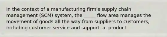 In the context of a manufacturing firm's supply chain management (SCM) system, the _____ flow area manages the movement of goods all the way from suppliers to customers, including customer service and support. a. product