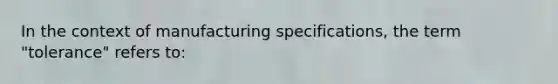 In the context of manufacturing specifications, the term "tolerance" refers to: