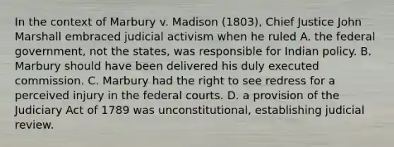 In the context of Marbury v. Madison (1803), Chief Justice John Marshall embraced judicial activism when he ruled A. the federal government, not the states, was responsible for Indian policy. B. Marbury should have been delivered his duly executed commission. C. Marbury had the right to see redress for a perceived injury in the federal courts. D. a provision of the Judiciary Act of 1789 was unconstitutional, establishing judicial review.