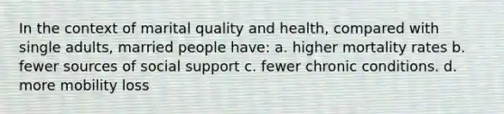 In the context of marital quality and health, compared with single adults, married people have: a. higher mortality rates b. fewer sources of social support c. fewer chronic conditions. d. more mobility loss