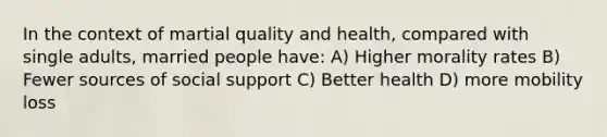 In the context of martial quality and health, compared with single adults, married people have: A) Higher morality rates B) Fewer sources of social support C) Better health D) more mobility loss