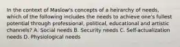 In the context of Maslow's concepts of a heirarchy of needs, which of the following includes the needs to achieve one's fullest potential through professional, political, educational and artistic channels? A. Social needs B. Security needs C. Self-actualization needs D. Physiological needs