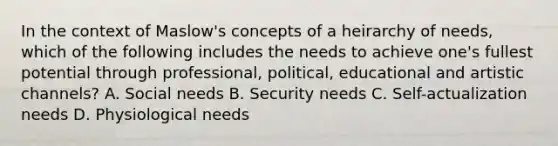 In the context of Maslow's concepts of a heirarchy of needs, which of the following includes the needs to achieve one's fullest potential through professional, political, educational and artistic channels? A. Social needs B. Security needs C. Self-actualization needs D. Physiological needs