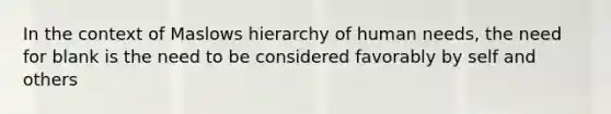 In the context of Maslows hierarchy of human needs, the need for blank is the need to be considered favorably by self and others