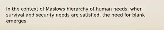 In the context of Maslows hierarchy of human needs, when survival and security needs are satisfied, the need for blank emerges