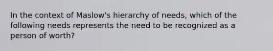 In the context of Maslow's hierarchy of needs, which of the following needs represents the need to be recognized as a person of worth?