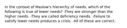 In the context of Maslow's hierarchy of needs, which of the following is true of lower needs? -They are stronger than the higher needs. -They are called deficiency needs. -Failure to satisfy lower needs produces a crisis. -All of these are correct.