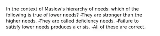 In the context of Maslow's hierarchy of needs, which of the following is true of lower needs? -They are stronger than the higher needs. -They are called deficiency needs. -Failure to satisfy lower needs produces a crisis. -All of these are correct.