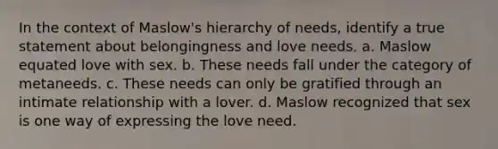 In the context of Maslow's hierarchy of needs, identify a true statement about belongingness and love needs. a. Maslow equated love with sex. b. These needs fall under the category of metaneeds. c. These needs can only be gratified through an intimate relationship with a lover. d. Maslow recognized that sex is one way of expressing the love need.