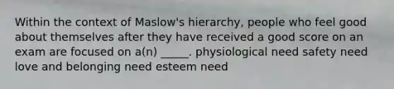 Within the context of Maslow's hierarchy, people who feel good about themselves after they have received a good score on an exam are focused on a(n) _____. physiological need safety need love and belonging need esteem need