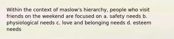 Within the context of maslow's hierarchy, people who visit friends on the weekend are focused on a. safety needs b. physiological needs c. love and belonging needs d. esteem needs