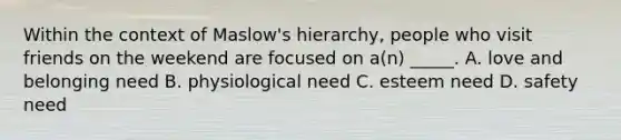 Within the context of Maslow's hierarchy, people who visit friends on the weekend are focused on a(n) _____. A. love and belonging need B. physiological need C. esteem need D. safety need