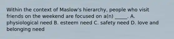 Within the context of Maslow's hierarchy, people who visit friends on the weekend are focused on a(n) _____. A. physiological need B. esteem need C. safety need D. love and belonging need