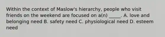 Within the context of Maslow's hierarchy, people who visit friends on the weekend are focused on a(n) _____. A. love and belonging need B. safety need C. physiological need D. esteem need