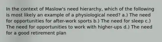 In the context of Maslow's need hierarchy, which of the following is most likely an example of a physiological need? a.) The need for opportunities for after-work sports b.) The need for sleep c.) The need for opportunities to work with higher-ups d.) The need for a good retirement plan