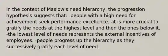 In the context of Maslow's need hierarchy, the progression hypothesis suggests that:​ -people with a high need for achievement seek performance excellence.​ -it is more crucial to gratify the needs at the highest level and then the ones below it.​ -the lowest level of needs represents the external incentives of employees.​ -​people progress up the hierarchy as they successively gratify each level of need.