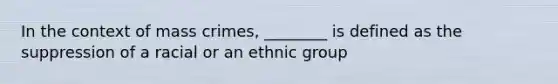 In the context of mass crimes, ________ is defined as the suppression of a racial or an ethnic group