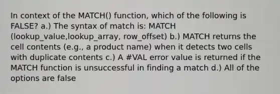 In context of the MATCH() function, which of the following is FALSE? a.) The syntax of match is: MATCH (lookup_value,lookup_array, row_offset) b.) MATCH returns the cell contents (e.g., a product name) when it detects two cells with duplicate contents c.) A #VAL error value is returned if the MATCH function is unsuccessful in finding a match d.) All of the options are false