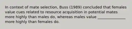 In context of mate selection, Buss (1989) concluded that females value cues related to resource acquisition in potential mates more highly than males do, whereas males value _______________ more highly than females do.