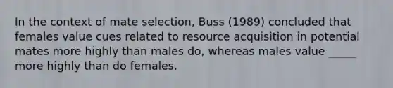 In the context of mate selection, Buss (1989) concluded that females value cues related to resource acquisition in potential mates more highly than males do, whereas males value _____ more highly than do females.