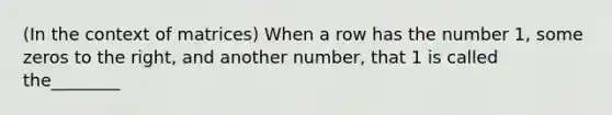 (In the context of matrices) When a row has the number 1, some zeros to the right, and another number, that 1 is called the________