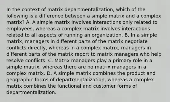 In the context of matrix departmentalization, which of the following is a difference between a simple matrix and a complex matrix? A. A simple matrix involves interactions only related to employees, whereas a complex matrix involves interactions related to all aspects of running an organization. B. In a simple matrix, managers in different parts of the matrix negotiate conflicts directly, whereas in a complex matrix, managers in different parts of the matrix report to matrix managers who help resolve conflicts. C. Matrix managers play a primary role in a simple matrix, whereas there are no matrix managers in a complex matrix. D. A simple matrix combines the product and geographic forms of departmentalization, whereas a complex matrix combines the functional and customer forms of departmentalization.