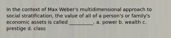 In the context of Max Weber's multidimensional approach to social stratification, the value of all of a person's or family's economic assets is called __________. a. power b. wealth c. prestige d. class