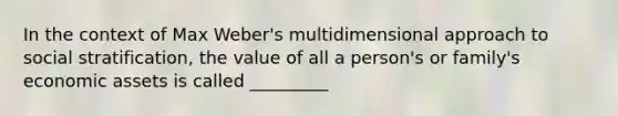 In the context of Max Weber's multidimensional approach to social stratification, the value of all a person's or family's economic assets is called _________