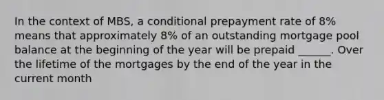 In the context of MBS, a conditional prepayment rate of 8% means that approximately 8% of an outstanding mortgage pool balance at the beginning of the year will be prepaid ______. Over the lifetime of the mortgages by the end of the year in the current month