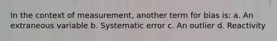 In the context of measurement, another term for bias is: a. An extraneous variable b. Systematic error c. An outlier d. Reactivity