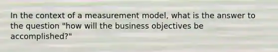 In the context of a measurement model, what is the answer to the question "how will the business objectives be accomplished?"