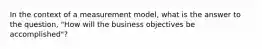 In the context of a measurement model, what is the answer to the question, "How will the business objectives be accomplished"?