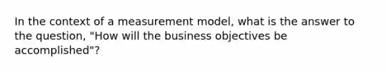 In the context of a measurement model, what is the answer to the question, "How will the business objectives be accomplished"?