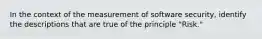 In the context of the measurement of software security, identify the descriptions that are true of the principle "Risk."