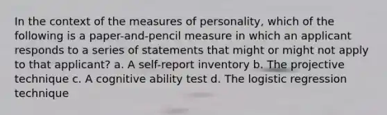 In the context of the measures of personality, which of the following is a paper-and-pencil measure in which an applicant responds to a series of statements that might or might not apply to that applicant? a. A self-report inventory b. The projective technique c. A cognitive ability test d. The logistic regression technique