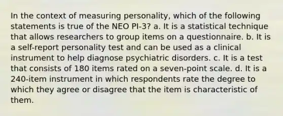 In the context of measuring personality, which of the following statements is true of the NEO PI-3? a. It is a statistical technique that allows researchers to group items on a questionnaire. b. It is a self-report personality test and can be used as a clinical instrument to help diagnose psychiatric disorders. c. It is a test that consists of 180 items rated on a seven-point scale. d. It is a 240-item instrument in which respondents rate the degree to which they agree or disagree that the item is characteristic of them.