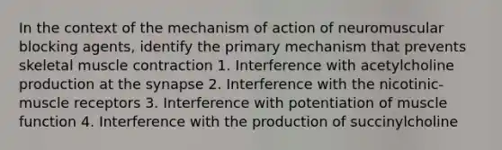 In the context of the mechanism of action of neuromuscular blocking agents, identify the primary mechanism that prevents skeletal muscle contraction 1. Interference with acetylcholine production at the synapse 2. Interference with the nicotinic-muscle receptors 3. Interference with potentiation of muscle function 4. Interference with the production of succinylcholine