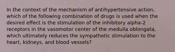 In the context of the mechanism of antihypertensive action, which of the following combination of drugs is used when the desired effect is the stimulation of the inhibitory alpha-2 receptors in the vasomotor center of the medulla oblongata, which ultimately reduces the sympathetic stimulation to the heart, kidneys, and blood vessels?