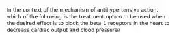 In the context of the mechanism of antihypertensive action, which of the following is the treatment option to be used when the desired effect is to block the beta-1 receptors in the heart to decrease cardiac output and blood pressure?